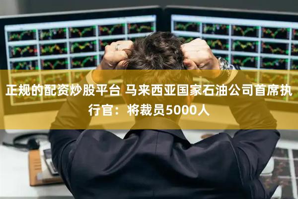 正规的配资炒股平台 马来西亚国家石油公司首席执行官：将裁员5000人