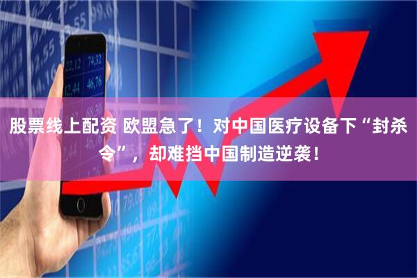 股票线上配资 欧盟急了！对中国医疗设备下“封杀令”，却难挡中国制造逆袭！