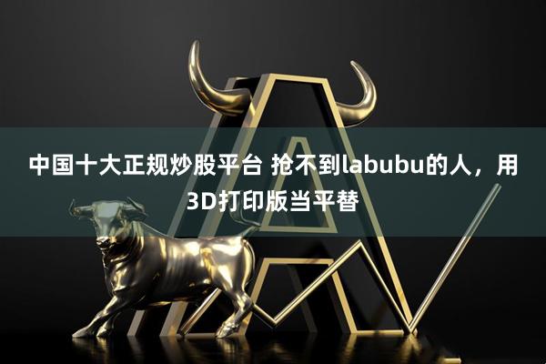 中国十大正规炒股平台 抢不到labubu的人，用3D打印版当平替