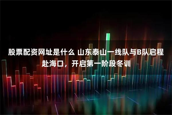 股票配资网址是什么 山东泰山一线队与B队启程赴海口，开启第一阶段冬训