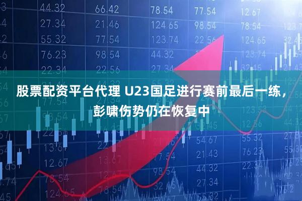 股票配资平台代理 U23国足进行赛前最后一练，彭啸伤势仍在恢复中