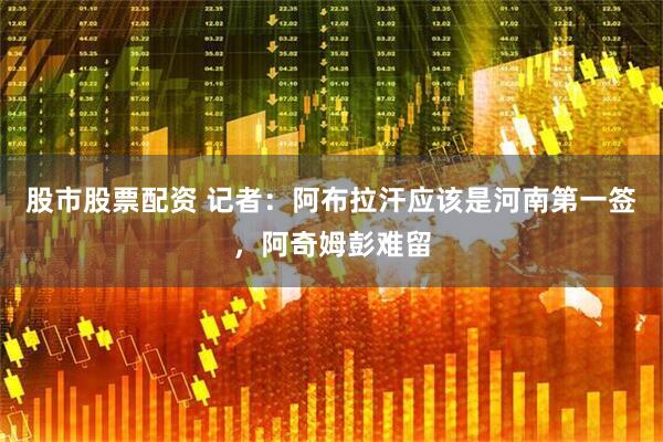 股市股票配资 记者：阿布拉汗应该是河南第一签，阿奇姆彭难留