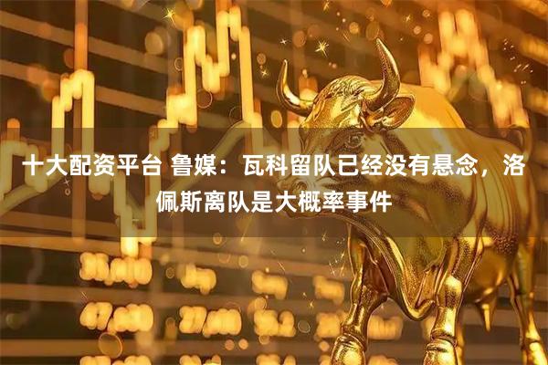 十大配资平台 鲁媒：瓦科留队已经没有悬念，洛佩斯离队是大概率事件