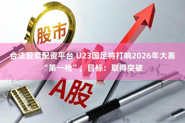 合法股票配资平台 U23国足将打响2026年大赛“第一枪”，目标：取得突破
