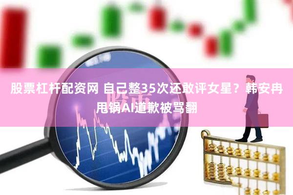 股票杠杆配资网 自己整35次还敢评女星？韩安冉甩锅AI道歉被骂翻