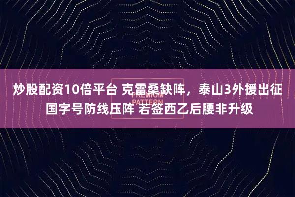 炒股配资10倍平台 克雷桑缺阵，泰山3外援出征 国字号防线压阵 若签西乙后腰非升级