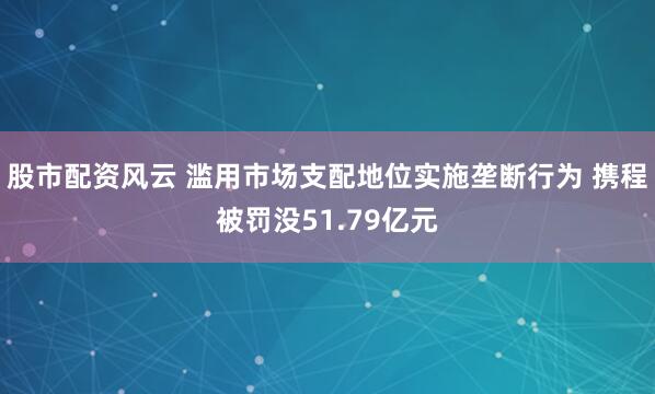 股市配资风云 滥用市场支配地位实施垄断行为 携程被罚没51.79亿元