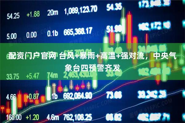 配资门户官网 台风+暴雨+高温+强对流，中央气象台四预警齐发